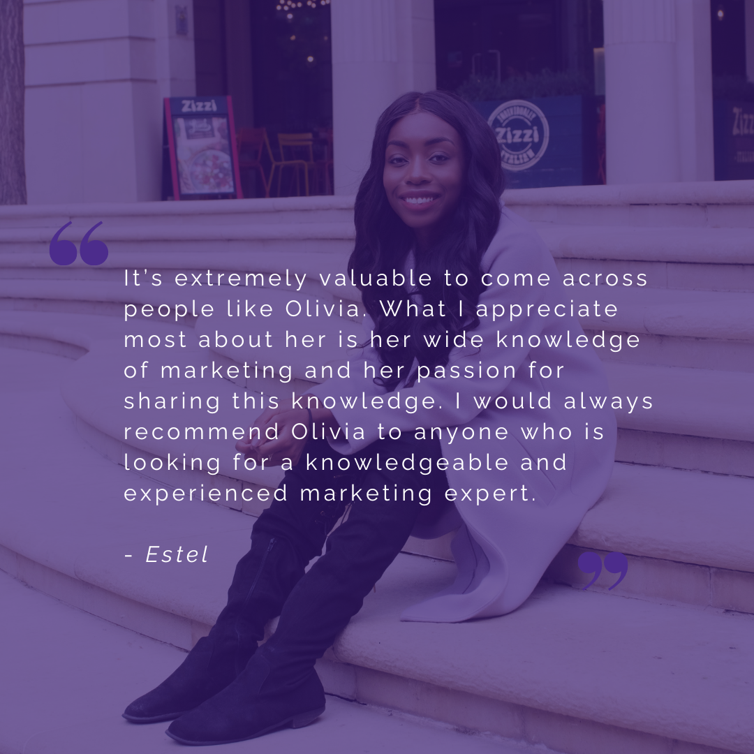 It’s extremely valuable to come across people like Olivia. What I appreciate most about her is her wide knowledge of marketing and her passion for sharing this knowledge. I would always recommend Olivia to anyone who is looking for a knowledgeable and experienced marketing expert.